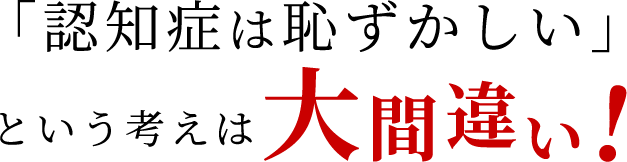 「認知症は恥ずかしい」という考えは大間違い！